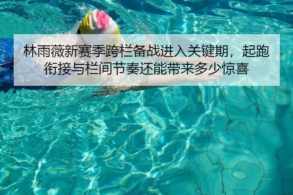 林雨薇新赛季跨栏备战进入关键期，起跑衔接与栏间节奏还能带来多少惊喜